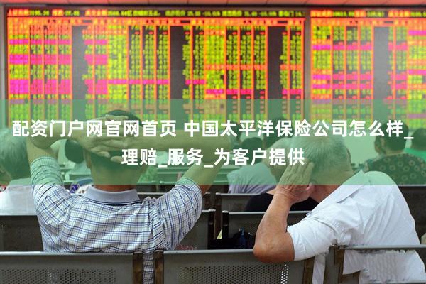 配资门户网官网首页 中国太平洋保险公司怎么样_理赔_服务_为客户提供