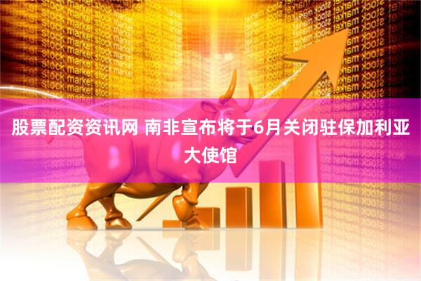 股票配资资讯网 南非宣布将于6月关闭驻保加利亚大使馆