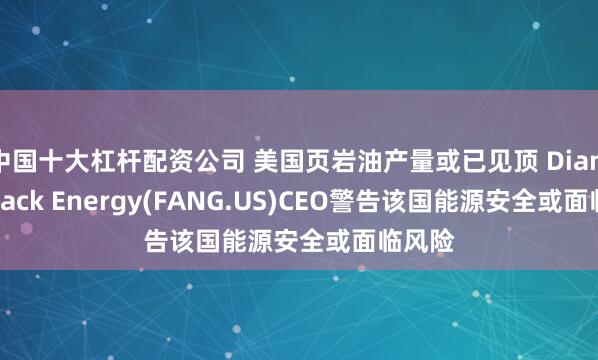 中国十大杠杆配资公司 美国页岩油产量或已见顶 Diamondback Energy(FANG.US)CEO警告该国能源安全或面临风险