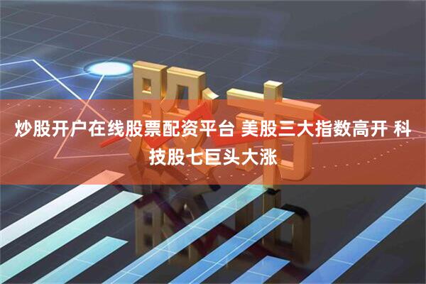 炒股开户在线股票配资平台 美股三大指数高开 科技股七巨头大涨