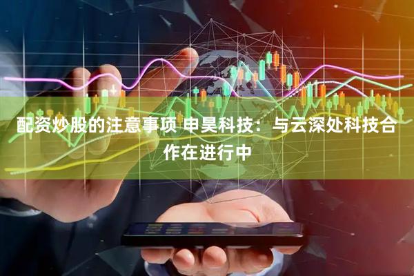 配资炒股的注意事项 申昊科技：与云深处科技合作在进行中