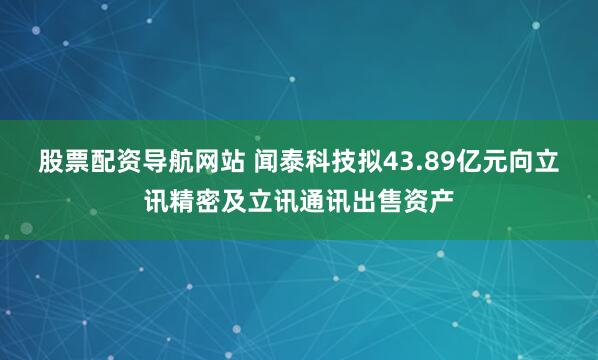 股票配资导航网站 闻泰科技拟43.89亿元向立讯精密及立讯通讯出售资产