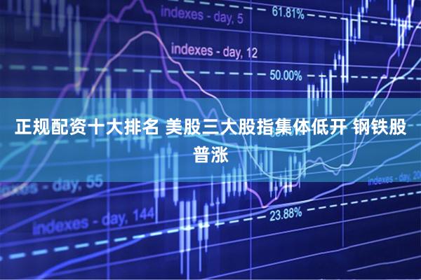 正规配资十大排名 美股三大股指集体低开 钢铁股普涨