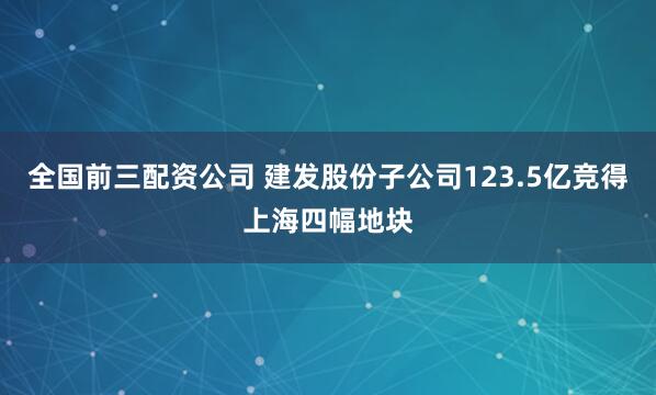 全国前三配资公司 建发股份子公司123.5亿竞得上海四幅地块
