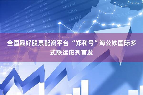 全国最好股票配资平台 “郑和号”海公铁国际多式联运班列首发