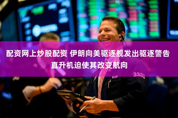 配资网上炒股配资 伊朗向美驱逐舰发出驱逐警告 直升机迫使其改变航向