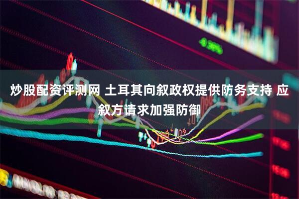 炒股配资评测网 土耳其向叙政权提供防务支持 应叙方请求加强防御