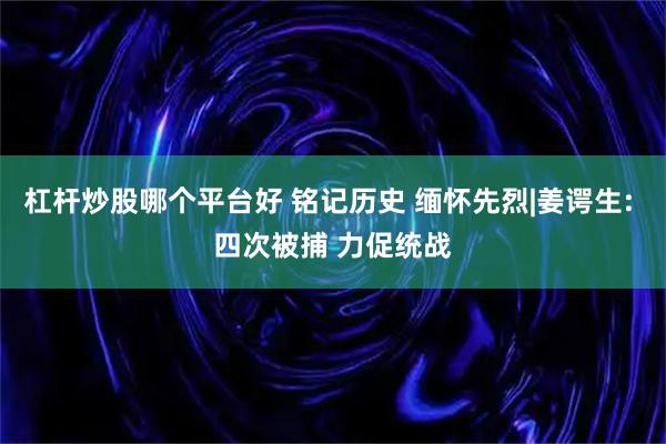 杠杆炒股哪个平台好 铭记历史 缅怀先烈|姜谔生: 四次被捕 力促统战