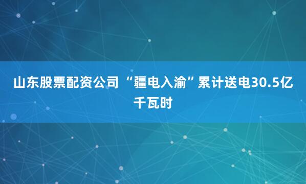 山东股票配资公司 “疆电入渝”累计送电30.5亿千瓦时