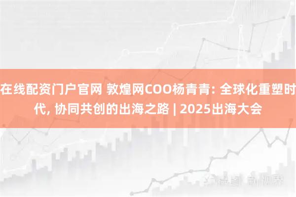 在线配资门户官网 敦煌网COO杨青青: 全球化重塑时代, 协同共创的出海之路 | 2025出海大会