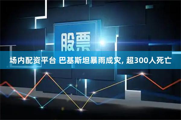 场内配资平台 巴基斯坦暴雨成灾, 超300人死亡