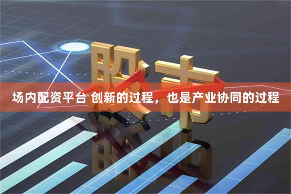 场内配资平台 创新的过程，也是产业协同的过程