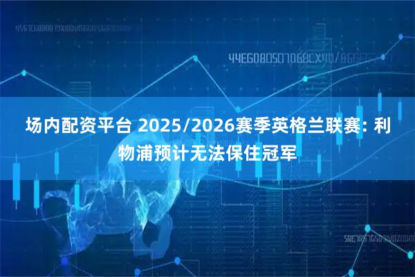 场内配资平台 2025/2026赛季英格兰联赛: 利物浦预计无法保住冠军
