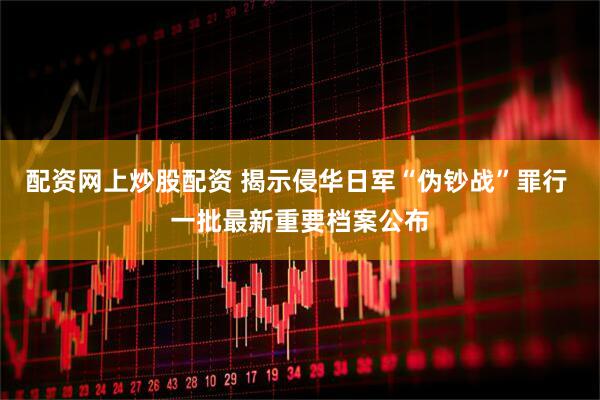配资网上炒股配资 揭示侵华日军“伪钞战”罪行 一批最新重要档案公布