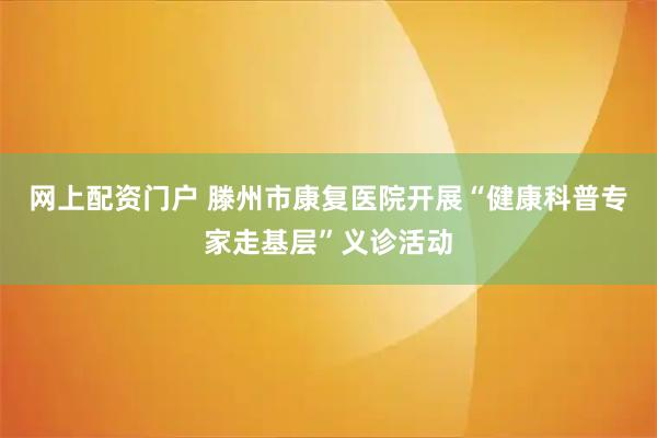 网上配资门户 滕州市康复医院开展“健康科普专家走基层”义诊活动