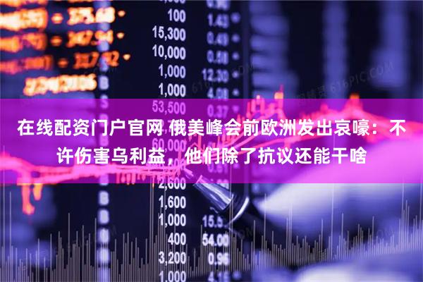 在线配资门户官网 俄美峰会前欧洲发出哀嚎：不许伤害乌利益，他们除了抗议还能干啥