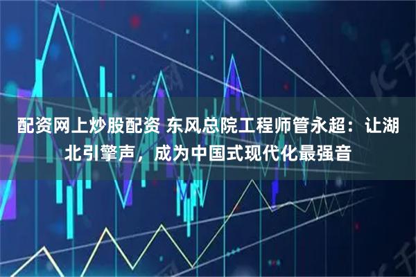 配资网上炒股配资 东风总院工程师管永超：让湖北引擎声，成为中国式现代化最强音
