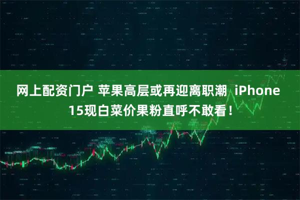 网上配资门户 苹果高层或再迎离职潮  iPhone 15现白菜价果粉直呼不敢看！