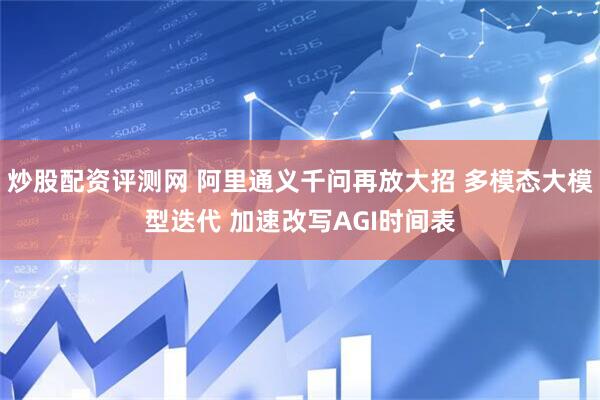 炒股配资评测网 阿里通义千问再放大招 多模态大模型迭代 加速改写AGI时间表