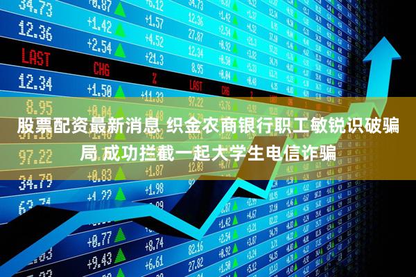 股票配资最新消息 织金农商银行职工敏锐识破骗局 成功拦截一起大学生电信诈骗