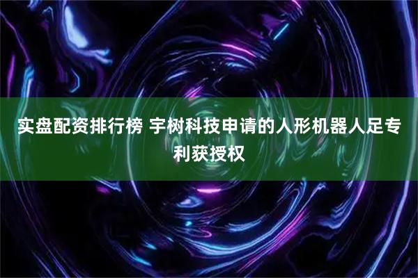 实盘配资排行榜 宇树科技申请的人形机器人足专利获授权