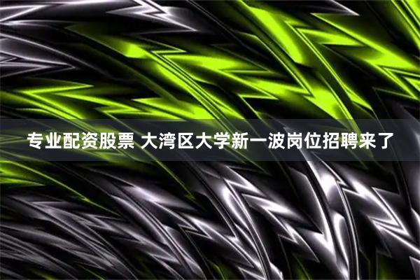 专业配资股票 大湾区大学新一波岗位招聘来了