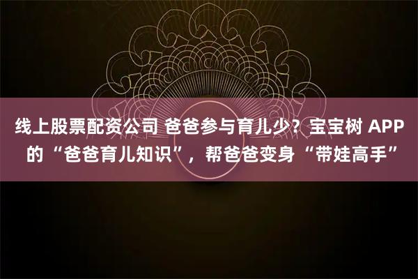 线上股票配资公司 爸爸参与育儿少？宝宝树 APP 的 “爸爸育儿知识”，帮爸爸变身 “带娃高手”