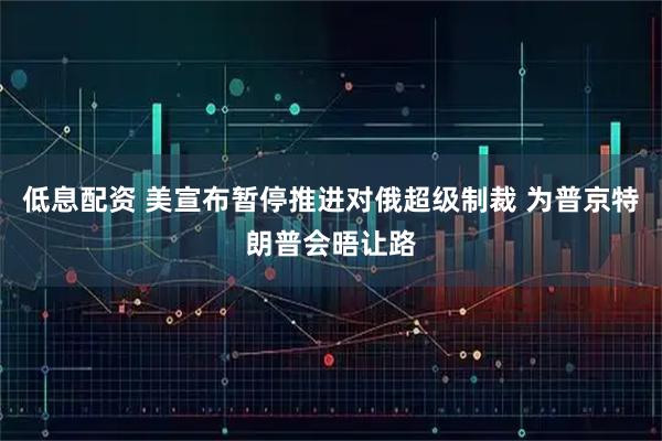 低息配资 美宣布暂停推进对俄超级制裁 为普京特朗普会晤让路