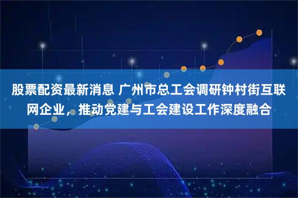 股票配资最新消息 广州市总工会调研钟村街互联网企业，推动党建与工会建设工作深度融合