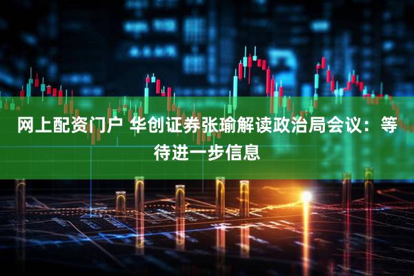 网上配资门户 华创证券张瑜解读政治局会议:等待进一步信息